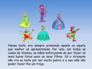 Nesse baile, era sempre premiado aquele ou aquela
que melhor se apresentasse. Por isso, em todas as
casas de Veneza, as mães esforçavam-se por fazer os
mais belos fatos para os seus filhos. Só o Arlequim
não iria ao baile por ser muito pobre e a sua mãe não
poder fazer-lhe um traje.
 