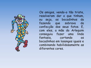 Os amigos, vendo-o tão triste,
resolveram dar o que tinham,
ou seja, os bocadinhos da
fazenda    que    sobrava    da
confecção dos seus fatos. E,
com eles, a mãe do Arlequim
conseguiu fazer uma linda
fantasia,     cortando       os
bocadinhos em losangos iguais e
combinando habilidosamente as
diferentes cores.
 