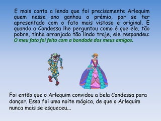 E mais conta a lenda que foi precisamente Arlequim
 quem nesse ano ganhou o prémio, por se ter
 apresentado com o fato mais vistoso e original. E
 quando a Condessa lhe perguntou como é que ele, tão
 pobre, tinha arranjado tão lindo traje, ele respondeu:
 O meu fato foi feito com a bondade dos meus amigos.




Foi então que o Arlequim convidou a bela Condessa para
dançar. Essa foi uma noite mágica, de que o Arlequim
nunca mais se esqueceu...
 