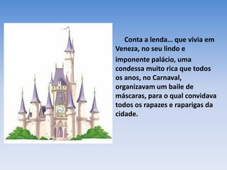 •    Conta a lenda… que vivia em
  Veneza, no seu lindo e
• imponente palácio, uma
  condessa muito rica que todos
  os anos, no Carnaval,
  organizavam um baile de
  máscaras, para o qual convidava
  todos os rapazes e raparigas da
  cidade.
 