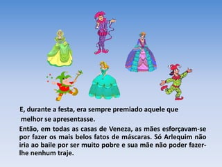 E, durante a festa, era sempre premiado aquele que
 melhor se apresentasse.
Então, em todas as casas de Veneza, as mães esforçavam-se
por fazer os mais belos fatos de máscaras. Só Arlequim não
iria ao baile por ser muito pobre e sua mãe não poder fazer-
lhe nenhum traje.
 