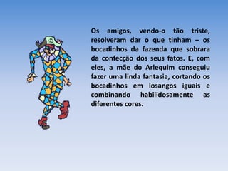 Os amigos, vendo-o tão triste,
resolveram dar o que tinham – os
bocadinhos da fazenda que sobrara
da confecção dos seus fatos. E, com
eles, a mãe do Arlequim conseguiu
fazer uma linda fantasia, cortando os
bocadinhos em losangos iguais e
combinando habilidosamente as
diferentes cores.
 
