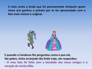 E mais conta a lenda que foi precisamente Arlequim quem
  nesse ano ganhou o prémio por se ter apresentado com o
  fato mais vistoso e original.




E quando a Condessa lhe perguntou como é que ele,
tão pobre, tinha arranjado tão lindo traje, ele respondeu:
- O meu fato foi feito com a bondade dos meus amigos e o
coração da minha Mãe.
 