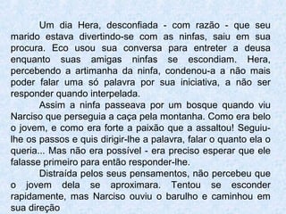 Um dia Hera, desconfiada - com razão - que seu
marido estava divertindo-se com as ninfas, saiu em sua
procura. Eco usou sua conversa para entreter a deusa
enquanto suas amigas ninfas se escondiam. Hera,
percebendo a artimanha da ninfa, condenou-a a não mais
poder falar uma só palavra por sua iniciativa, a não ser
responder quando interpelada.
Assim a ninfa passeava por um bosque quando viu
Narciso que perseguia a caça pela montanha. Como era belo
o jovem, e como era forte a paixão que a assaltou! Seguiu-
lhe os passos e quis dirigir-lhe a palavra, falar o quanto ela o
queria... Mas não era possível - era preciso esperar que ele
falasse primeiro para então responder-lhe.
Distraída pelos seus pensamentos, não percebeu que
o jovem dela se aproximara. Tentou se esconder
rapidamente, mas Narciso ouviu o barulho e caminhou em
sua direção
 