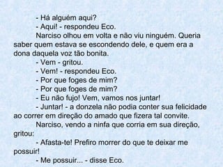 - Há alguém aqui?
- Aqui! - respondeu Eco.
Narciso olhou em volta e não viu ninguém. Queria
saber quem estava se escondendo dele, e quem era a
dona daquela voz tão bonita.
- Vem - gritou.
- Vem! - respondeu Eco.
- Por que foges de mim?
- Por que foges de mim?
- Eu não fujo! Vem, vamos nos juntar!
- Juntar! - a donzela não podia conter sua felicidade
ao correr em direção do amado que fizera tal convite.
Narciso, vendo a ninfa que corria em sua direção,
gritou:
- Afasta-te! Prefiro morrer do que te deixar me
possuir!
- Me possuir... - disse Eco.
 