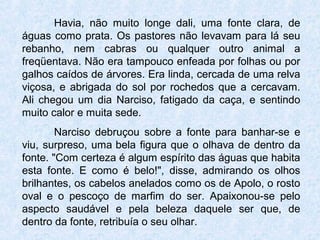 Havia, não muito longe dali, uma fonte clara, de
águas como prata. Os pastores não levavam para lá seu
rebanho, nem cabras ou qualquer outro animal a
freqüentava. Não era tampouco enfeada por folhas ou por
galhos caídos de árvores. Era linda, cercada de uma relva
viçosa, e abrigada do sol por rochedos que a cercavam.
Ali chegou um dia Narciso, fatigado da caça, e sentindo
muito calor e muita sede.
Narciso debruçou sobre a fonte para banhar-se e
viu, surpreso, uma bela figura que o olhava de dentro da
fonte. "Com certeza é algum espírito das águas que habita
esta fonte. E como é belo!", disse, admirando os olhos
brilhantes, os cabelos anelados como os de Apolo, o rosto
oval e o pescoço de marfim do ser. Apaixonou-se pelo
aspecto saudável e pela beleza daquele ser que, de
dentro da fonte, retribuía o seu olhar.
 