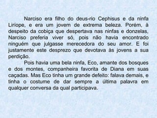 Narciso era filho do deus-rio Cephisus e da ninfa
Liríope, e era um jovem de extrema beleza. Porém, à
despeito da cobiça que despertava nas ninfas e donzelas,
Narciso preferia viver só, pois não havia encontrado
ninguém que julgasse merecedora do seu amor. E foi
justamente este desprezo que devotava às jovens a sua
perdição.
Pois havia uma bela ninfa, Eco, amante dos bosques
e dos montes, companheira favorita de Diana em suas
caçadas. Mas Eco tinha um grande defeito: falava demais, e
tinha o costume de dar sempre a última palavra em
qualquer conversa da qual participava.
 