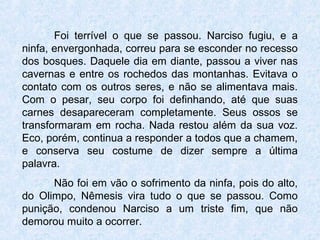 Foi terrível o que se passou. Narciso fugiu, e a
ninfa, envergonhada, correu para se esconder no recesso
dos bosques. Daquele dia em diante, passou a viver nas
cavernas e entre os rochedos das montanhas. Evitava o
contato com os outros seres, e não se alimentava mais.
Com o pesar, seu corpo foi definhando, até que suas
carnes desapareceram completamente. Seus ossos se
transformaram em rocha. Nada restou além da sua voz.
Eco, porém, continua a responder a todos que a chamem,
e conserva seu costume de dizer sempre a última
palavra.
Não foi em vão o sofrimento da ninfa, pois do alto,
do Olimpo, Nêmesis vira tudo o que se passou. Como
punição, condenou Narciso a um triste fim, que não
demorou muito a ocorrer.
 