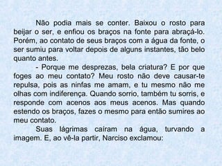 Não podia mais se conter. Baixou o rosto para
beijar o ser, e enfiou os braços na fonte para abraçá-lo.
Porém, ao contato de seus braços com a água da fonte, o
ser sumiu para voltar depois de alguns instantes, tão belo
quanto antes.
- Porque me desprezas, bela criatura? E por que
foges ao meu contato? Meu rosto não deve causar-te
repulsa, pois as ninfas me amam, e tu mesmo não me
olhas com indiferença. Quando sorrio, também tu sorris, e
responde com acenos aos meus acenos. Mas quando
estendo os braços, fazes o mesmo para então sumires ao
meu contato.
Suas lágrimas caíram na água, turvando a
imagem. E, ao vê-la partir, Narciso exclamou:
 