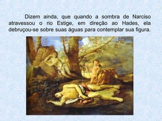 Dizem ainda, que quando a sombra de Narciso
atravessou o rio Estige, em direção ao Hades, ela
debruçou-se sobre suas águas para contemplar sua figura.
 