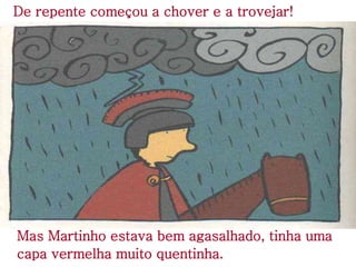 De repente começou a chover e a trovejar!
Mas Martinho estava bem agasalhado, tinha uma
capa vermelha muito quentinha.
 