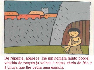 De repente, aparece-lhe um homem muito pobre,
vestido de roupas já velhas e rotas, cheio de frio e
à chuva que lhe pediu uma esmola.
 