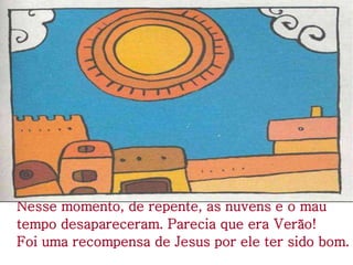 Nesse momento, de repente, as nuvens e o mau
tempo desapareceram. Parecia que era Verão!
Foi uma recompensa de Jesus por ele ter sido bom.
 