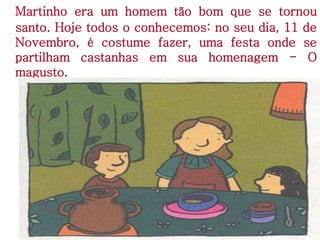 Martinho era um homem tão bom que se tornou
santo. Hoje todos o conhecemos: no seu dia, 11 de
Novembro, é costume fazer, uma festa onde se
partilham castanhas em sua homenagem - O
magusto.
 