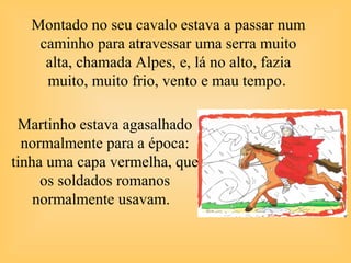 Montado no seu cavalo estava a passar num
caminho para atravessar uma serra muito
alta, chamada Alpes, e, lá no alto, fazia
muito, muito frio, vento e mau tempo.
Martinho estava agasalhado
normalmente para a época:
tinha uma capa vermelha, que
os soldados romanos
normalmente usavam.
 