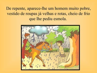 De repente, aparece-lhe um homem muito pobre,
vestido de roupas já velhas e rotas, cheio de frio
que lhe pediu esmola.
 