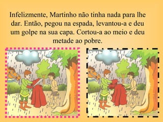 Infelizmente, Martinho não tinha nada para lhe
dar. Então, pegou na espada, levantou-a e deu
um golpe na sua capa. Cortou-a ao meio e deu
metade ao pobre.
 