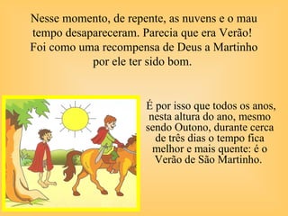 Nesse momento, de repente, as nuvens e o mau
tempo desapareceram. Parecia que era Verão!
Foi como uma recompensa de Deus a Martinho
por ele ter sido bom.
É por isso que todos os anos,
nesta altura do ano, mesmo
sendo Outono, durante cerca
de três dias o tempo fica
melhor e mais quente: é o
Verão de São Martinho.
 