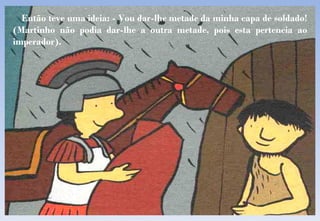 Então teve uma ideia: - Vou dar-lhe metade da minha capa de soldado! (Martinho não podia dar-lhe a outra metade, pois esta pertencia ao imperador). 