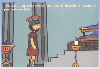 Um dia, o imperador ordenou que o pai de Martinho se transferisse para Pavia, em Itália. 