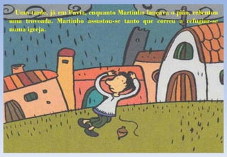 Uma tarde, já em Pavia, enquanto Martinho lançava o pião, rebentou uma trovoada. Martinho assustou-se tanto que correu a refugiar-se numa igreja. 