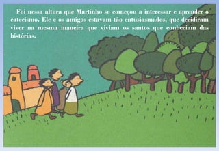 Foi nessa altura que Martinho se começou a interessar e aprender o catecismo. Ele e os amigos estavam tão entusiasmados, que decidiram viver na mesma maneira que viviam os santos que conheciam das histórias. 