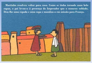 Martinho resolveu voltar para casa. Como se tinha tornado num belo rapaz, o pai levou-o à presença do Imperador que o nomeou soldado. Deu-lhe uma espada e uma capa e mandou-o em missão para França. 