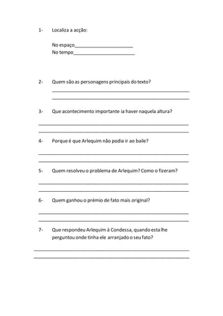 1- Localiza a acção:
No espaço_______________________
No tempo________________________
2- Quem são as personagens principais do texto?
_____________________________________________________
_____________________________________________________
3- Que acontecimento importante ia haver naquela altura?
__________________________________________________________
__________________________________________________________
4- Porqueé que Arlequim não podia ir ao baile?
__________________________________________________________
__________________________________________________________
5- Quem resolveu o problema de Arlequim? Como o fizeram?
__________________________________________________________
__________________________________________________________
6- Quem ganhou o prémio de fato mais original?
__________________________________________________________
__________________________________________________________
7- Que respondeu Arlequim à Condessa, quando esta lhe
perguntou onde tinha ele arranjado o seu fato?
____________________________________________________________
____________________________________________________________
 
