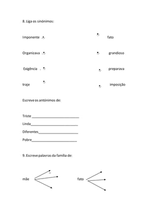 8. Liga os sinónimos:
Imponente . fato
Organizava . grandioso
Exigência . preparava
traje imposição
Escreveos antónimos de:
Triste __________________________
Linda__________________________
Diferentes______________________
Pobre_________________________
9. Escrevepalavras da família de:
_
mãe fato
 