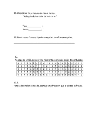 10. Classificaa frasequanto ao tipo e forma:
“ Arlequim foi ao baile de máscaras.”
Tipo_____________ ;
forma____________;
11. Reescreve a fraseno tipo interrogativo e na forma negativa.
______________________________________________________
12.
Na sopa de letras, descobrena horizontal, nomes de sinais de pontuação:
a c l j v i r g u l a e d e p i z g v o r
p o n t o e f i n a l o f q b o h n p a b
p o n t o d d e q e x c l a m a ç a o a s
p o n t o q d e c i n t e r r o g a ç a o
v t r e t i c e n c i a s w b t h d v r u
12.1.
Para cada sinal encontrado, escreveuma fraseem que o utilizes as frases.
 