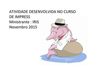 ATIVIDADE DESENVOLVIDA NO CURSO
DE IMPRESS
Ministrante : IRIS
Novembro 2015
 