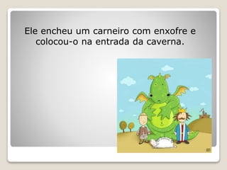 Ele encheu um carneiro com enxofre e
colocou-o na entrada da caverna.
 