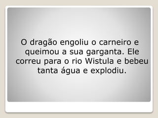 O dragão engoliu o carneiro e
queimou a sua garganta. Ele
correu para o rio Wistula e bebeu
tanta água e explodiu.
 