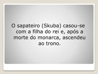 O sapateiro (Skuba) casou-se
com a filha do rei e, após a
morte do monarca, ascendeu
ao trono.
 