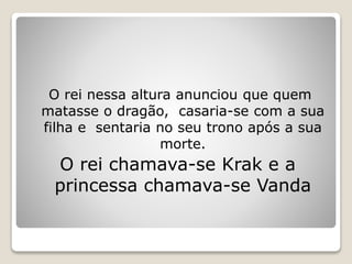 O rei nessa altura anunciou que quem
matasse o dragão, casaria-se com a sua
filha e sentaria no seu trono após a sua
morte.
O rei chamava-se Krak e a
princessa chamava-se Vanda
 