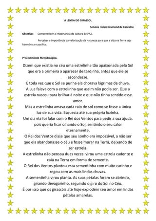 A LENDA DO GIRASSOL

                                                        Simone Helen Drumond de Carvalho

Objetivo:   Compreender a importância da cultura de PAZ.

            Perceber a importância da valorização da natureza para que a vida na Terra seja
harmônica e pacifica.



Procedimento Metodológico.

Dizem que existia no céu uma estrelinha tão apaixonada pelo Sol
   que era a primeira a aparecer de tardinha, antes que ele se
                             escondesse.
  E toda vez que o Sol se punha ela chorava lágrimas de chuva.
  A Lua falava com a estrelinha que assim não podia ser. Que a
 estrela nasceu para brilhar à noite e que não tinha sentido esse
                                amor.
  Mas a estrelinha amava cada raio de sol como se fosse a única
         luz de sua vida. Esquecia até sua própria luzinha.
Um dia ela foi falar com o Rei dos Ventos para pedir a sua ajuda,
        pois queria ficar olhando o Sol, sentindo o seu calor
                            eternamente.
 O Rei dos Ventos disse que seu sonho era impossível, a não ser
 que ela abandonasse o céu e fosse morar na Terra, deixando de
                             ser estrela.
A estrelinha não pensou duas vezes: virou uma estrela cadente e
               caiu na Terra em forma de semente.
 O Rei dos Ventos plantou esta sementinha com muito carinho e
                 regou com as mais lindas chuvas.
  A sementinha virou planta. As suas pétalas foram se abrindo,
       girando devagarinho, seguindo o giro do Sol no Céu.
É por isso que os girassóis até hoje explodem seu amor em lindas
                          pétalas amarelas.
 