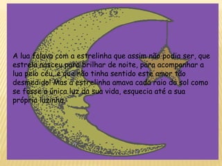 A lua falava com a estrelinha que assim não podia ser, que
estrela nasceu para brilhar de noite, para acompanhar a
lua pelo céu, e que não tinha sentido este amor tão
desmedido! Mas a estrelinha amava cada raio do sol como
se fosse a única luz da sua vida, esquecia até a sua
própria luzinha.
 
