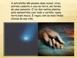 A estrelinha não pensou duas vezes: virou
estrela cadente e caiu na terra, em forma
de uma semente. O rei dos ventos plantou
esta sementinha com todo o carinho, numa
terra bem macia. E regou com as mais lindas
chuvas da sua vida.
 