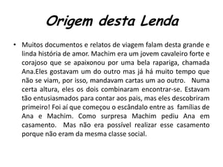 Origem desta LendaMuitos documentos e relatos de viagem falam desta grande e linda história de amor. Machim era um jovem cavaleiro forte e corajoso que se apaixonou por uma bela rapariga, chamada Ana.Eles gostavam um do outro mas já há muito tempo que não se viam, por isso, mandavam cartas um ao outro.   Numa certa altura, eles os dois combinaram encontrar-se. Estavam tão entusiasmados para contar aos pais, mas eles descobriram primeiro! Foi aí que começou o escândalo entre as  famílias de Ana e Machim. Como surpresa Machim pediu Ana em casamento.  Mas não era possível realizar esse casamento porque não eram da mesma classe social.