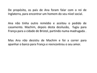 	De propósito, os pais de Ana foram falar com o rei de Inglaterra, para encontrar um homem do seu nível social.	Ana não tinha outro remédio e aceitou o pedido de casamento. Machim, depois desta desilusão,  fugiu para França para a cidade de Bristol, partindo numa madrugada .	Mas Ana não desistiu de Machime foi a correr para apanhar o barco para França e reencontrou o seu amor.