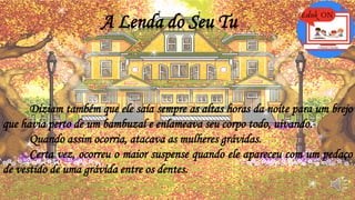 A Lenda do Seu Tu
Diziam também que ele saía sempre as altas horas da noite para um brejo
que havia perto de um bambuzal e enlameava seu corpo todo, uivando.
Quando assim ocorria, atacava as mulheres grávidas.
Certa vez, ocorreu o maior suspense quando ele apareceu com um pedaço
de vestido de uma grávida entre os dentes.
 
