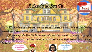 A Lenda do Seu Tu
Ele havia atacado a mesma em um dia anterior e esta ao tentar subir em
uma árvore, teve seu vestido rasgado.
A presença do Seu Tu ficou marcada em dias remotos, onde as crianças
eram amedrontadas por sua vida de mistérios e que hoje revive para nossa
história.
Lenda adaptada
por Marli Ferreira
Moreira!
Vamos valorizar
as lendas
regionais!
 