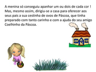 A menina só conseguiu apanhar um ou dois de cada cor !
Mas, mesmo assim, dirigiu-se a casa para oferecer aos
seus pais a sua cestinha de ovos de Páscoa, que tinha
preparado com tanto carinho e com a ajuda do seu amigo
Coelhinho da Páscoa.
 