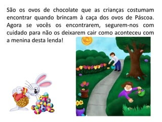 São os ovos de chocolate que as crianças costumam
encontrar quando brincam à caça dos ovos de Páscoa.
Agora se vocês os encontrarem, segurem-nos com
cuidado para não os deixarem cair como aconteceu com
a menina desta lenda!
 