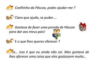 Coelhinho da Páscoa, podes ajudar-me ?

   Claro que ajudo, se puder….

   Gostava de fazer uma prenda de Páscoa
para dar aos meus pais!

   E o que lhes queres oferecer ?

Pois… isso é que eu ainda não sei. Mas gostava de
lhes oferecer uma coisa que eles gostassem muito…
 
