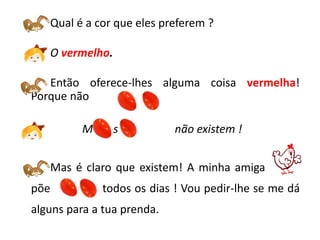 Qual é a cor que eles preferem ?

   O vermelho.

   Então oferece-lhes alguma coisa vermelha!
Porque não           ?

          Mas os            não existem !


   Mas é claro que existem! A minha amiga amiga
põe          todos os dias ! Vou pedir-lhe se me dá
alguns para a tua prenda.
 