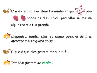 Mas é claro que existem ! A minha amiga         põe
--------------todos os dias ! Vou pedir-lhe se me dá
alguns para a tua prenda.


Magnífico, então. Mas eu ainda gostava de lhes
oferecer mais alguma coisa…

O que é que eles gostam mais, diz lá…

Também gostam de verde…
 
