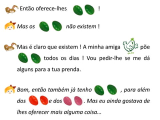Então oferece-lhes              !

Mas os              não existem !


Mas é claro que existem ! A minha amiga          põe
--------------todos os dias ! Vou pedir-lhe se me dá
alguns para a tua prenda.


Bom, então também já tenho                , para além
dos         e dos           . Mas eu ainda gostava de
lhes oferecer mais alguma coisa…
 