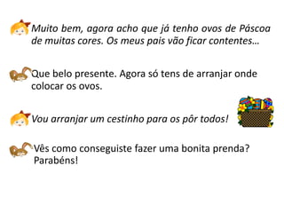 Muito bem, agora acho que já tenho ovos de Páscoa
de muitas cores. Os meus pais vão ficar contentes…

Que belo presente. Agora só tens de arranjar onde
colocar os ovos.

Vou arranjar um cestinho para os pôr todos!

Vês como conseguiste fazer uma bonita prenda?
Parabéns!
 