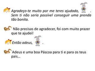 Agradeço-te muito por me teres ajudado,       .
Sem ti não seria possível conseguir uma prenda
tão bonita.

 Não precisas de agradecer, foi com muito prazer
que te ajudei!

Então adeus,       .

Adeus e uma boa Páscoa para ti e para os teus
pais…
 